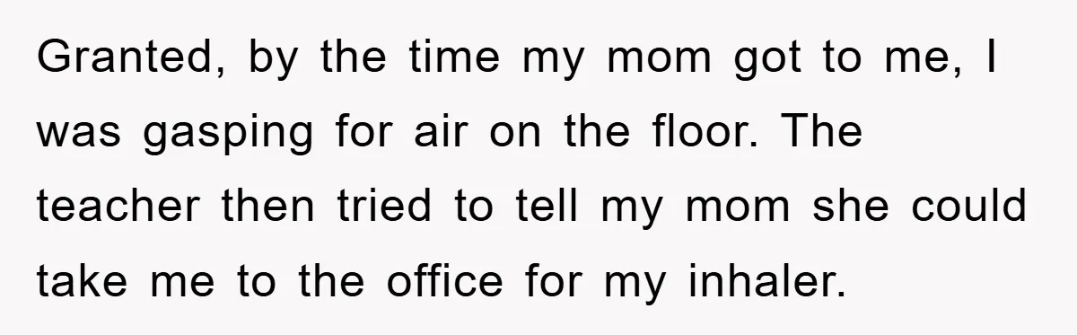 Granted, by the time my mom got to me, I was gasping for air on the floor. The teacher then tried to tell my mom she could take me to...