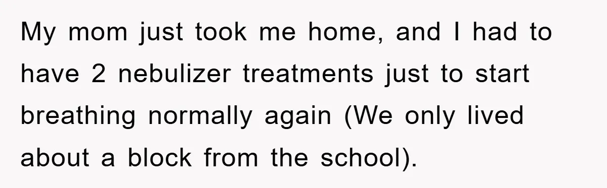 My mom just took me home, and I had to have 2 nebulizer treatments just to start breathing normally again (We only lived about a block from the school).