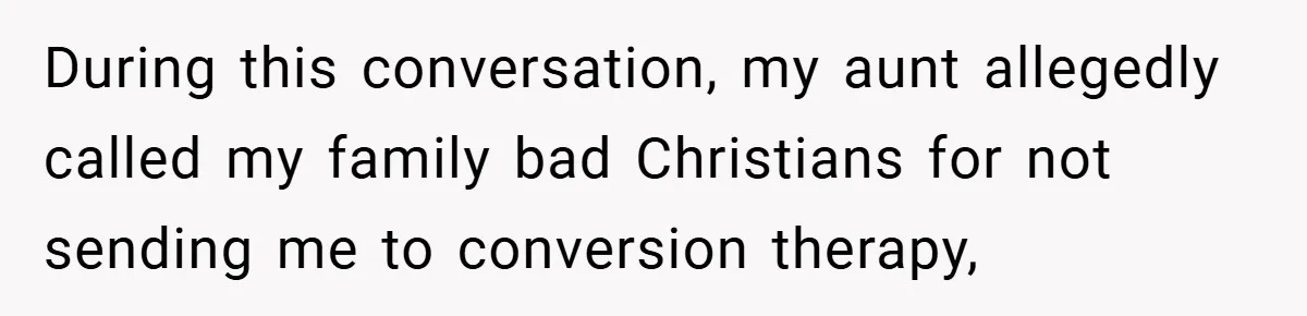 During this conversation, my aunt allegedly called my family bad Christians for not sending me to conversion therapy,
