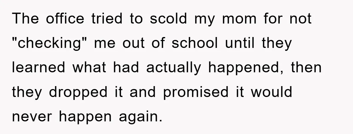 The office tried to scold my mom for not "checking" me out of school until they learned what had actually happened, then they dropped it and promised it would never...