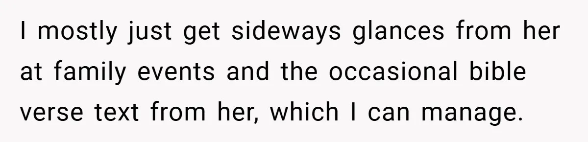 I mostly just get sideways glances from her at family events and the occasional bible verse text from her, which I can manage.