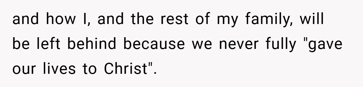 and how I, and the rest of my family, will be left behind because we never fully "gave our lives to Christ".