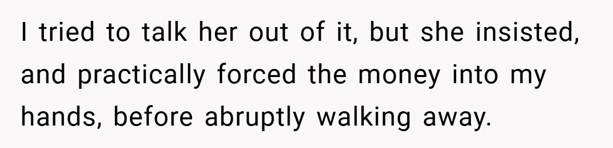 I tried to talk her out of it, but she insisted, and practically forced the money into my hands, before abruptly walking away.