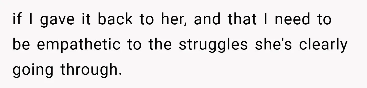 if I gave it back to her, and that I need to be empathetic to the struggles she's clearly going through.