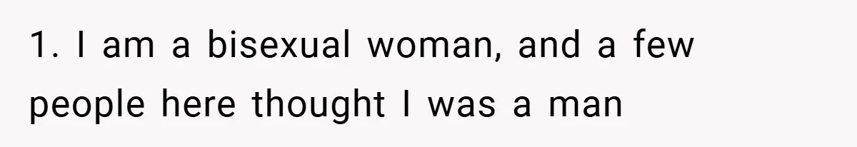 1. I am a bisexual woman, and a few people here thought I was a man