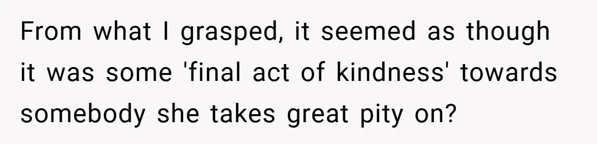 From what I grasped, it seemed as though it was some 'final act of kindness' towards somebody she takes great pity on?