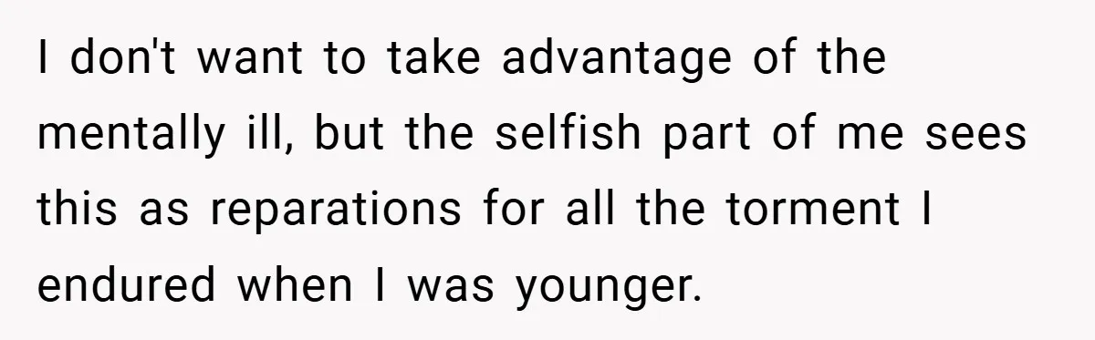 I don't want to take advantage of the mentally ill, but the selfish part of me sees this as reparations for all the torment I endured when I was younger.