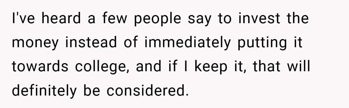 I've heard a few people say to invest the money instead of immediately putting it towards college, and if I keep it, that will definitely be considered.