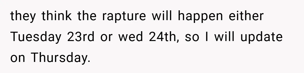 they think the rapture will happen either Tuesday 23rd or wed 24th, so I will update on Thursday.