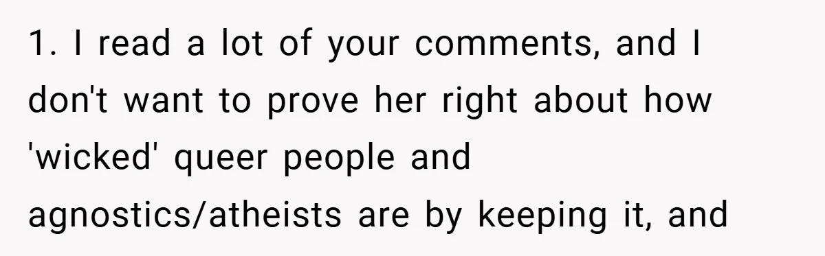 1. I read a lot of your comments, and I don't want to prove her right about how 'wicked' queer people and agnostics/atheists are by keeping it, and