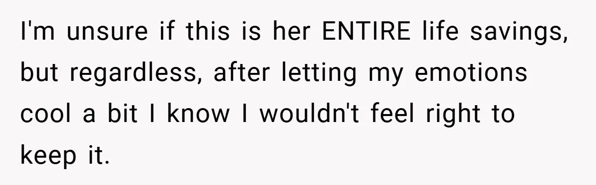 I'm unsure if this is her ENTIRE life savings, but regardless, after letting my emotions cool a bit I know I wouldn't feel right to keep it.