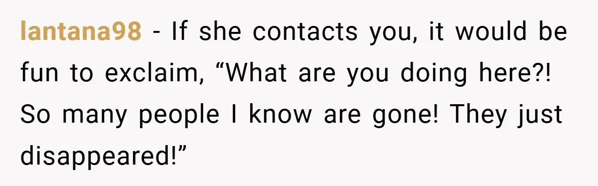 lantana98 − If she contacts you, it would be fun to exclaim, “What are you doing here?! So many people I know are gone! They just disappeared!”