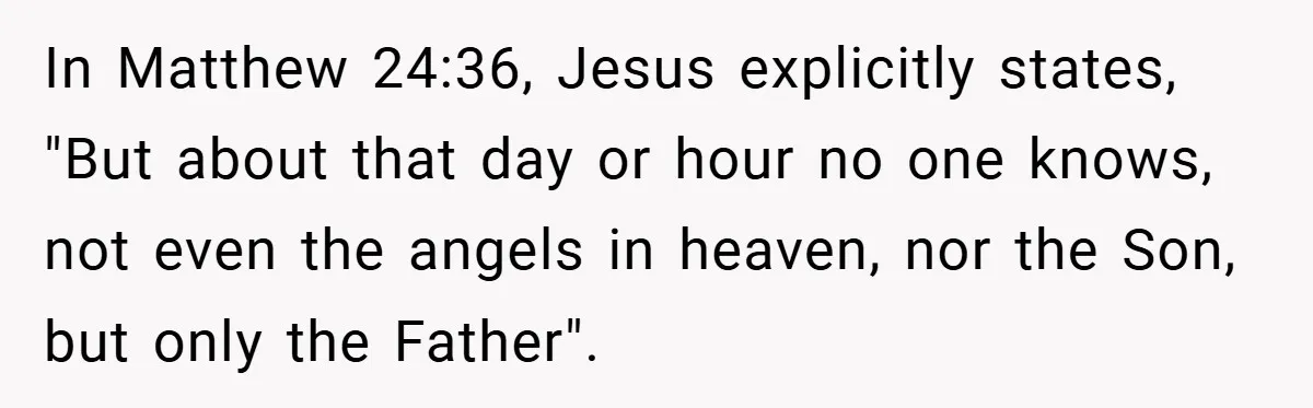 In Matthew 24:36, Jesus explicitly states, "But about that day or hour no one knows, not even the angels in heaven, nor the Son, but only the Father".