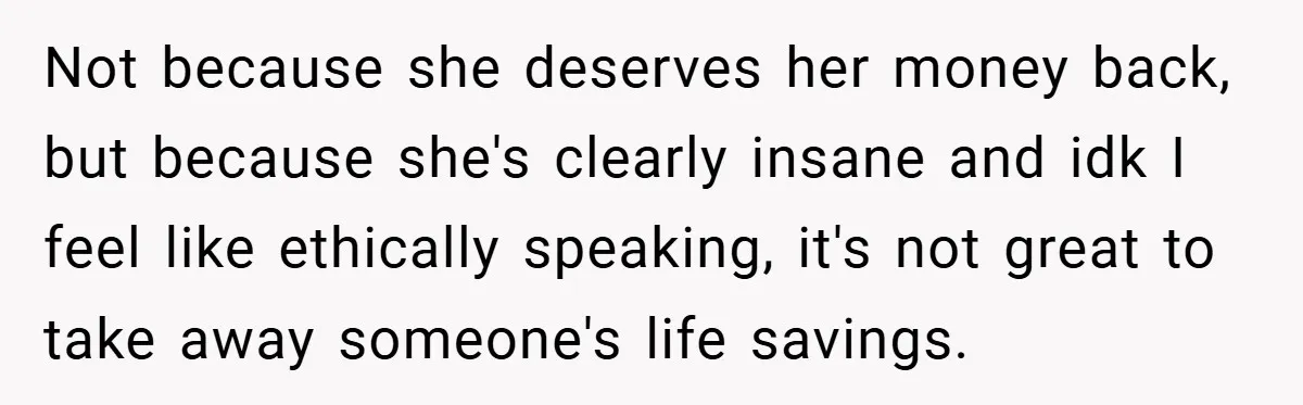 Not because she deserves her money back, but because she's clearly insane and idk I feel like ethically speaking, it's not great to take away someone's life savings.
