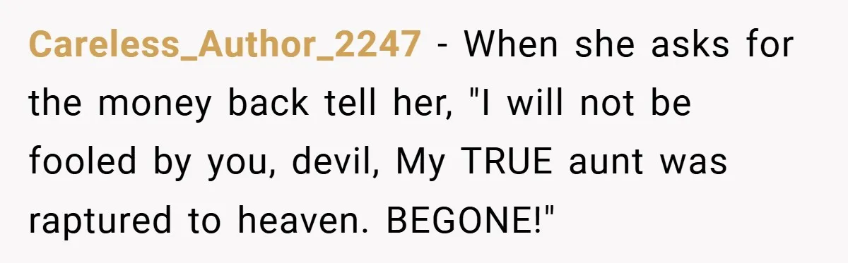 Careless_Author_2247 − When she asks for the money back tell her, "I will not be fooled by you, devil, My TRUE aunt was raptured to heaven. BEGONE!"