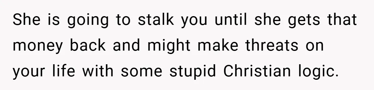 She is going to stalk you until she gets that money back and might make threats on your life with some stupid Christian logic.