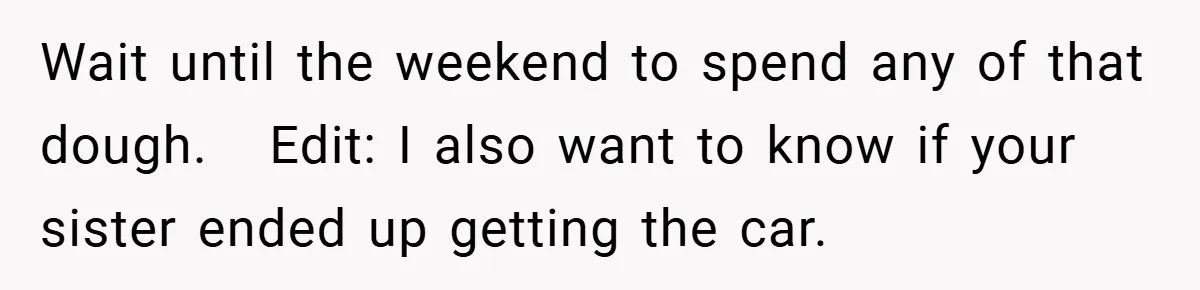 Wait until the weekend to spend any of that dough.   Edit: I also want to know if your sister ended up getting the car.