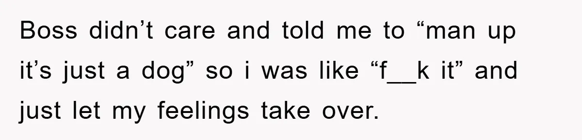 Boss didn’t care and told me to “man up it’s just a dog” so i was like “f__k it” and just let my feelings take over.