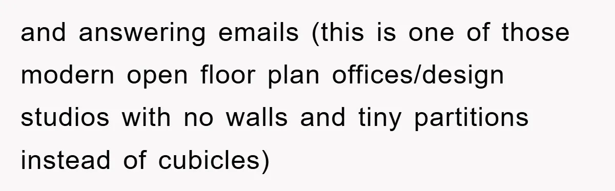 and answering emails (this is one of those modern open floor plan offices/design studios with no walls and tiny partitions instead of cubicles)