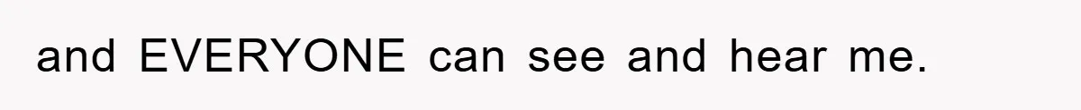 and EVERYONE can see and hear me.