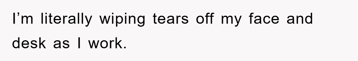 I’m literally wiping tears off my face and desk as I work.
