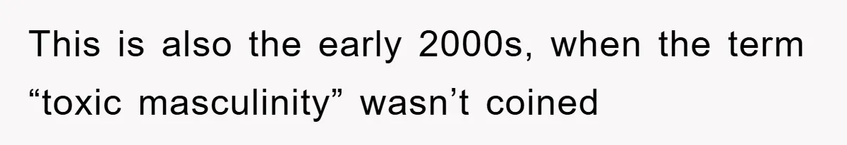This is also the early 2000s, when the term “toxic masculinity” wasn’t coined