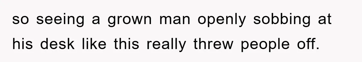 so seeing a grown man openly sobbing at his desk like this really threw people off.