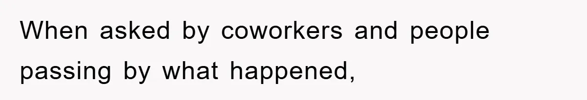 When asked by coworkers and people passing by what happened,