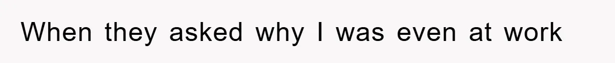 When they asked why I was even at work