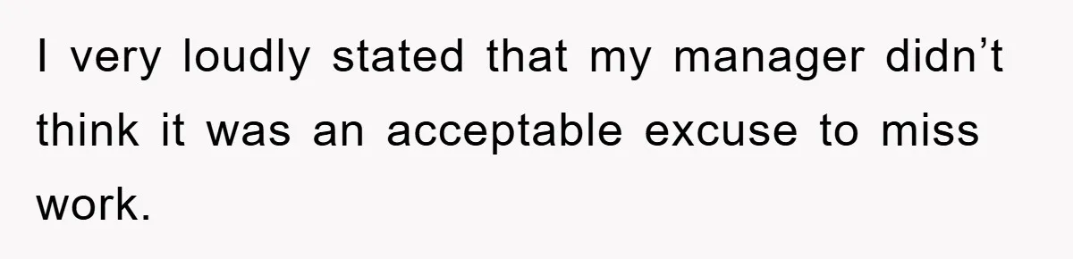 I very loudly stated that my manager didn’t think it was an acceptable excuse to miss work.