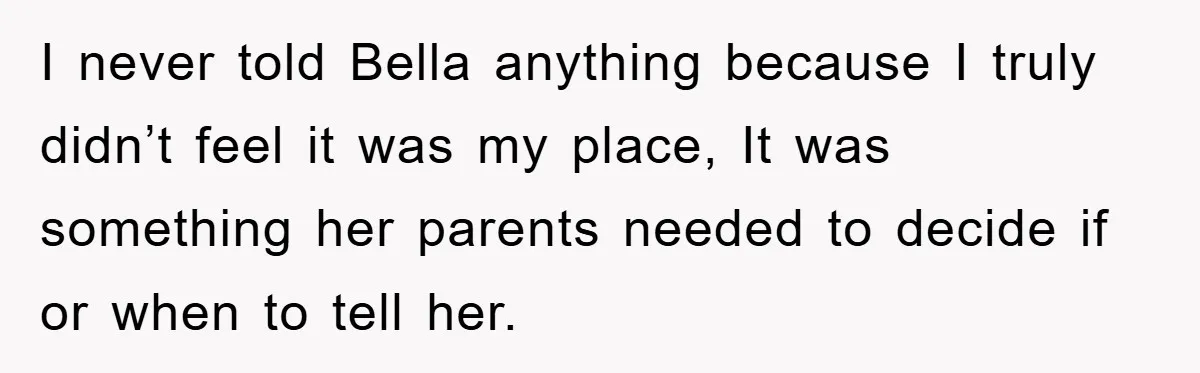 I never told Bella anything because I truly didn’t feel it was my place, It was something her parents needed to decide if or when to tell her.