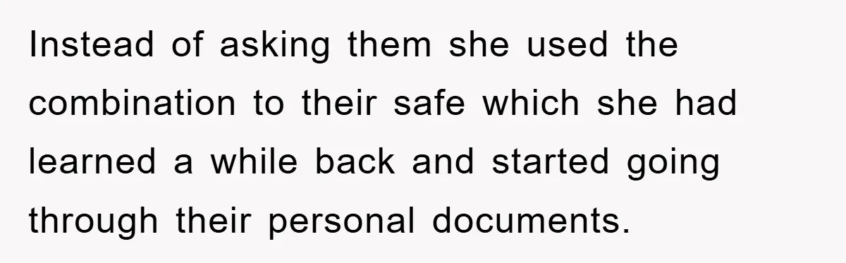 Instead of asking them she used the combination to their safe which she had learned a while back and started going through their personal documents.