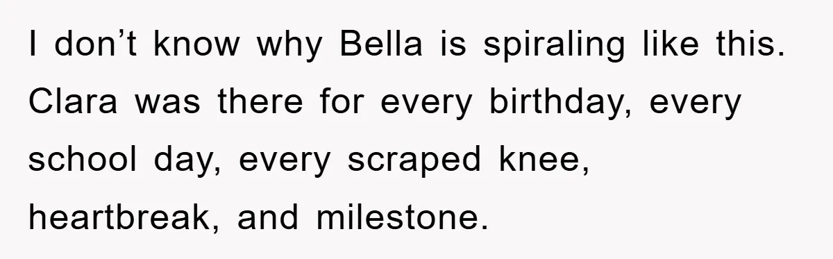 I don’t know why Bella is spiraling like this. Clara was there for every birthday, every school day, every scraped knee, heartbreak, and milestone.