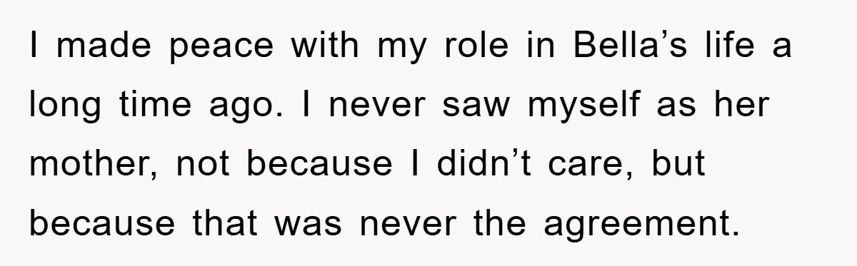 I made peace with my role in Bella’s life a long time ago. I never saw myself as her mother, not because I didn’t care, but because that was never...
