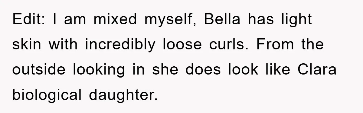 Edit: I am mixed myself, Bella has light skin with incredibly loose curls. From the outside looking in she does look like Clara biological daughter.