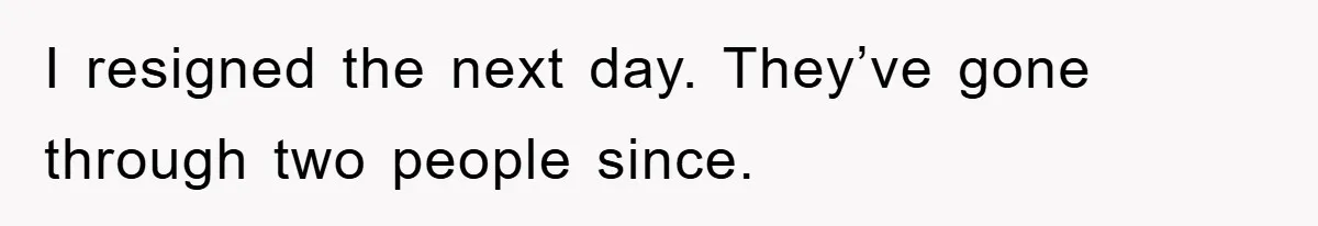 I resigned the next day. They’ve gone through two people since.