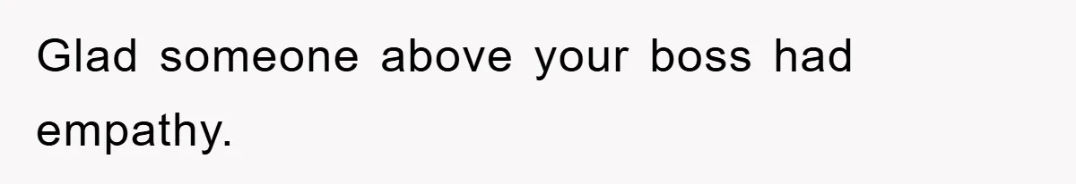 Glad someone above your boss had empathy.