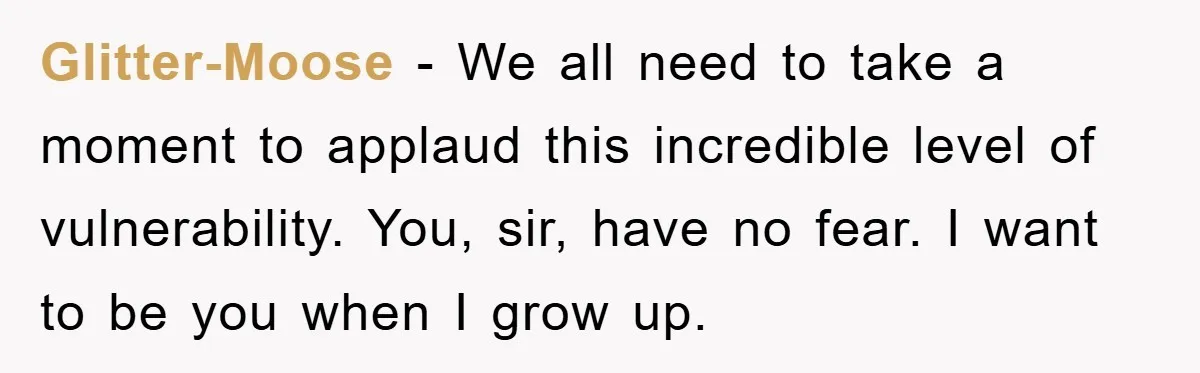 Glitter-Moose − We all need to take a moment to applaud this incredible level of vulnerability. You, sir, have no fear. I want to be you when I grow up.