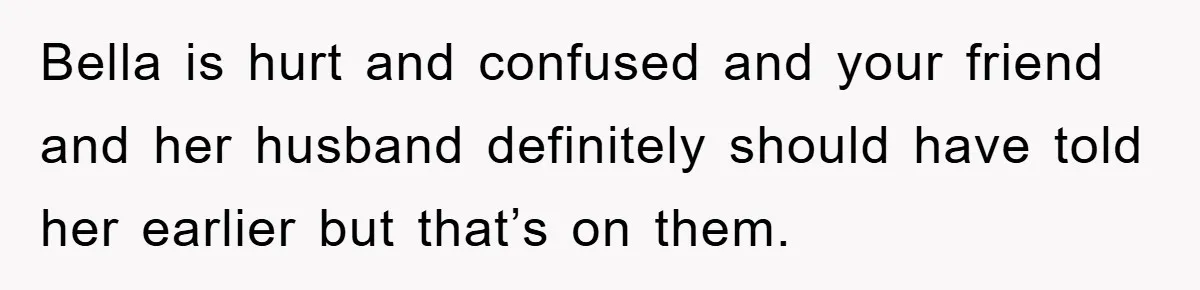 Bella is hurt and confused and your friend and her husband definitely should have told her earlier but that’s on them.