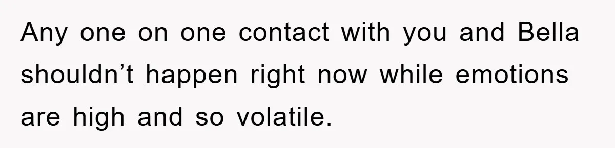 Any one on one contact with you and Bella shouldn’t happen right now while emotions are high and so volatile.