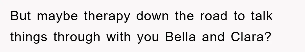 But maybe therapy down the road to talk things through with you Bella and Clara?
