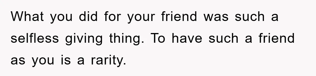 What you did for your friend was such a selfless giving thing. To have such a friend as you is a rarity.