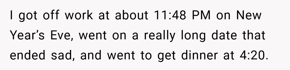 I got off work at about 11:48 PM on New Year’s Eve, went on a really long date that ended sad, and went to get dinner at 4:20.