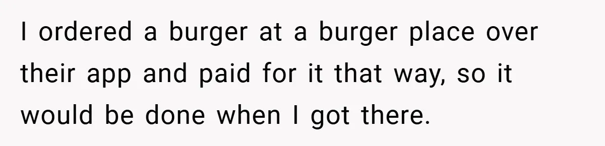 I ordered a burger at a burger place over their app and paid for it that way, so it would be done when I got there.