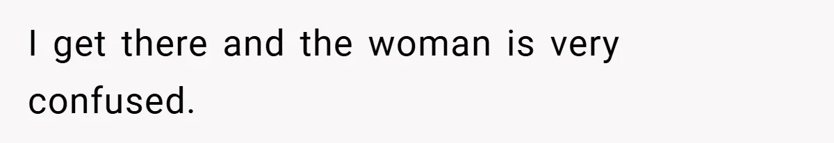 I get there and the woman is very confused.