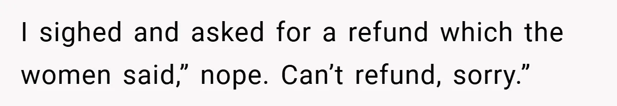 I sighed and asked for a refund which the women said,” nope. Can’t refund, sorry.”