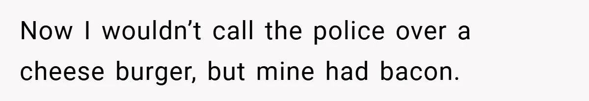 Now I wouldn’t call the police over a cheese burger, but mine had bacon.