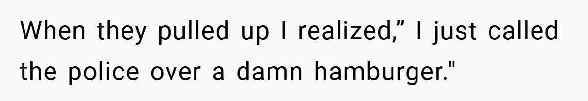 When they pulled up I realized,” I just called the police over a damn hamburger."