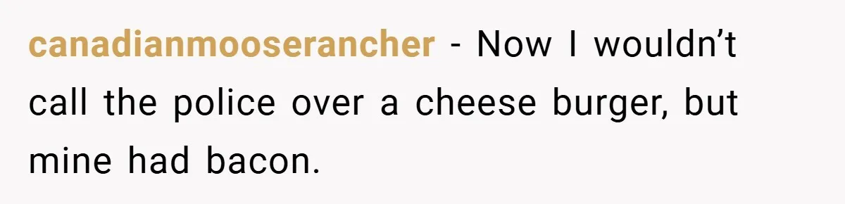 canadianmooserancher − Now I wouldn’t call the police over a cheese burger, but mine had bacon.