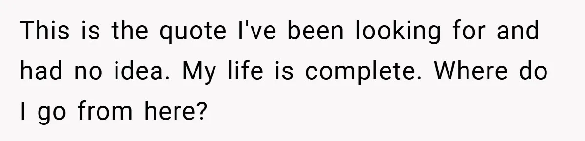 This is the quote I've been looking for and had no idea. My life is complete. Where do I go from here?